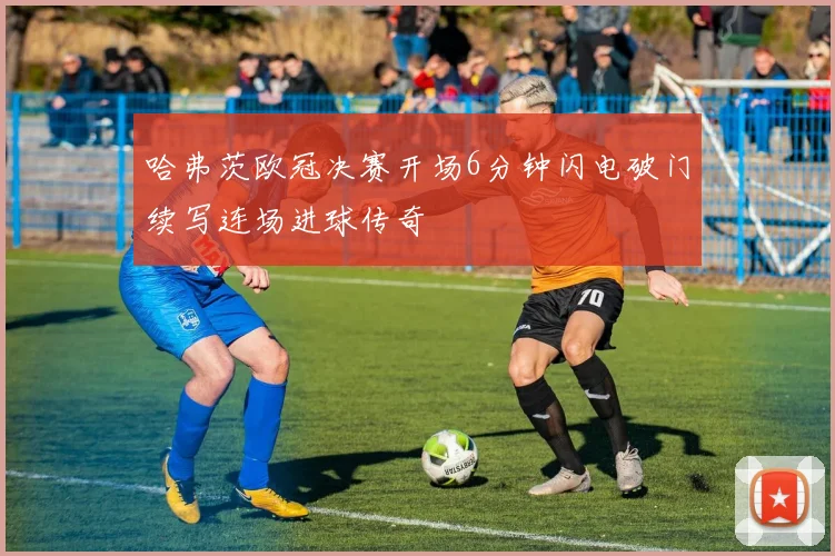 哈弗茨欧冠决赛开场6分钟闪电破门续写连场进球传奇
