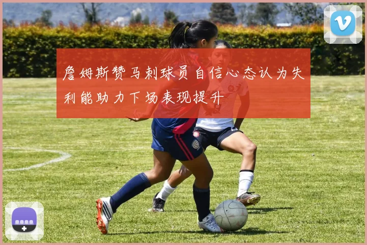 詹姆斯赞马刺球员自信心态认为失利能助力下场表现提升
