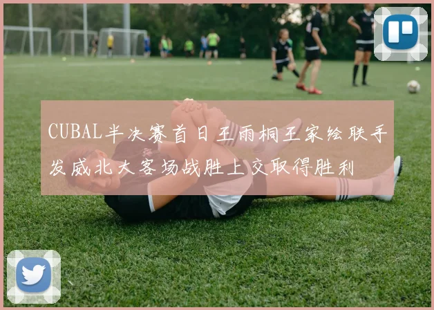 CUBAL半决赛首日王雨桐王家绘联手发威北大客场战胜上交取得胜利