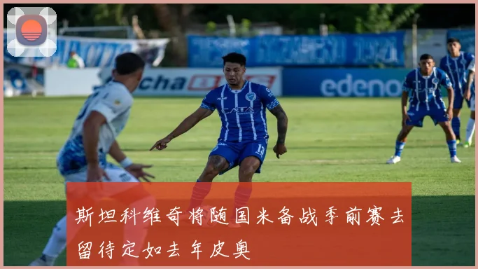 斯坦科维奇将随国米备战季前赛去留待定如去年皮奥