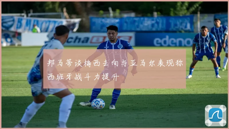 邦马蒂谈梅西去向与亚马尔表现称西班牙战斗力提升