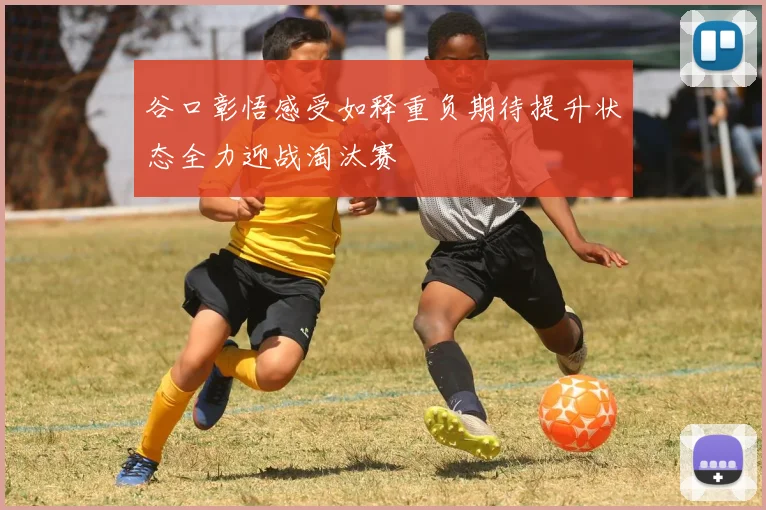 谷口彰悟感受如释重负期待提升状态全力迎战淘汰赛
