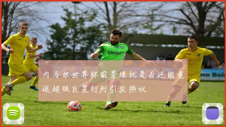 内马尔世界杯前景堪忧是否还能重返超级巨星行列引发热议
